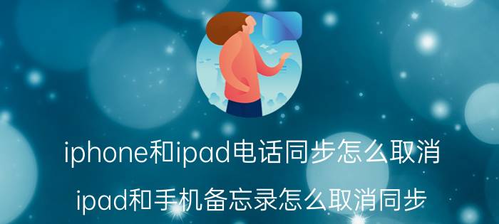 iphone和ipad电话同步怎么取消 ipad和手机备忘录怎么取消同步？